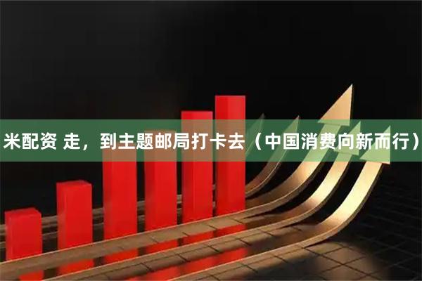米配资 走，到主题邮局打卡去（中国消费向新而行）