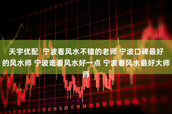 天宇优配  宁波看风水不错的老师 宁波口碑最好的风水师 宁波谁看风水好一点 宁波看风水最好大师