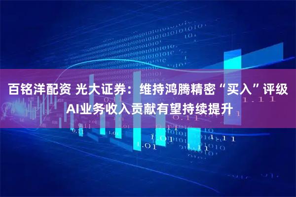 百铭洋配资 光大证券：维持鸿腾精密“买入”评级 AI业务收入贡献有望持续提升