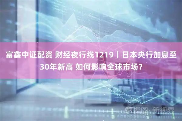 富鑫中证配资 财经夜行线1219丨日本央行加息至30年新高 如何影响全球市场？