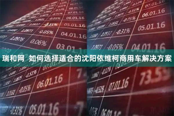 瑞和网  如何选择适合的沈阳依维柯商用车解决方案