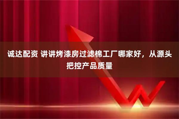 诚达配资 讲讲烤漆房过滤棉工厂哪家好，从源头把控产品质量